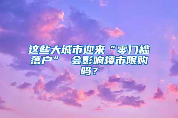 这些大城市迎来“零门槛落户” 会影响楼市限购吗？