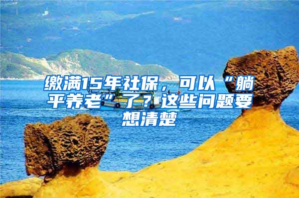 缴满15年社保，可以“躺平养老”了？这些问题要想清楚