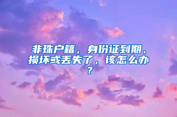 非珠户籍，身份证到期、损坏或丢失了，该怎么办？