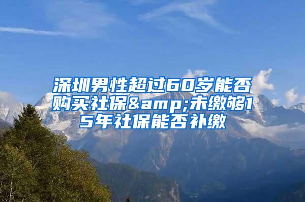 深圳男性超过60岁能否购买社保&未缴够15年社保能否补缴