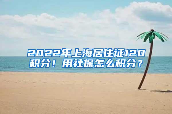 2022年上海居住证120积分！用社保怎么积分？