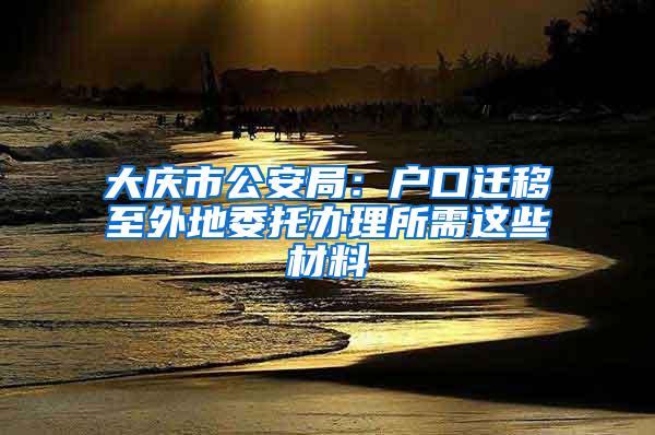 大庆市公安局：户口迁移至外地委托办理所需这些材料