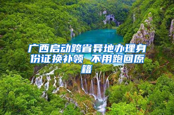 广西启动跨省异地办理身份证换补领 不用跑回原籍