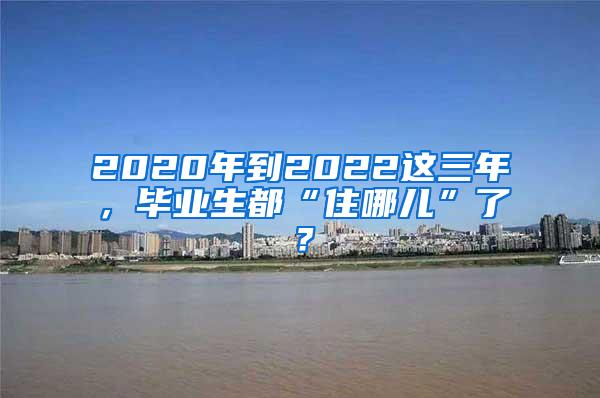 2020年到2022这三年，毕业生都“住哪儿”了？