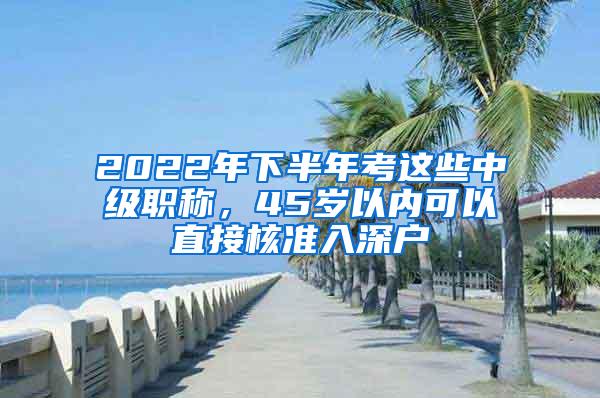 2022年下半年考这些中级职称，45岁以内可以直接核准入深户