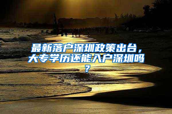 最新落户深圳政策出台，大专学历还能入户深圳吗？