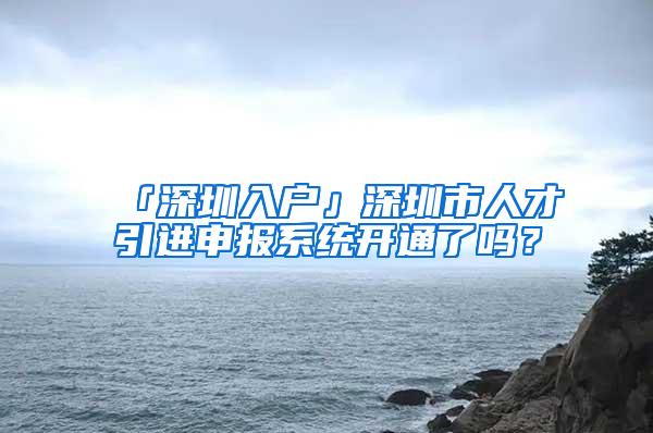 「深圳入户」深圳市人才引进申报系统开通了吗？