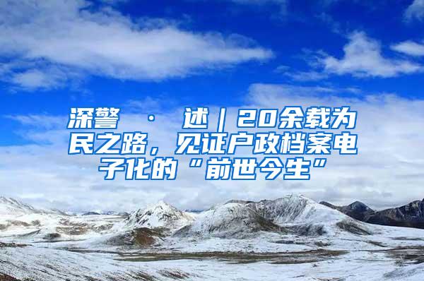 深警 · 述｜20余载为民之路，见证户政档案电子化的“前世今生”