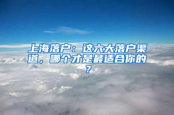 上海落户：这六大落户渠道，哪个才是最适合你的？