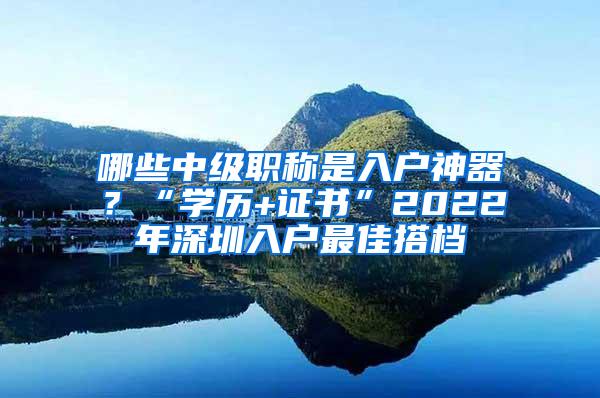 哪些中级职称是入户神器？“学历+证书”2022年深圳入户最佳搭档