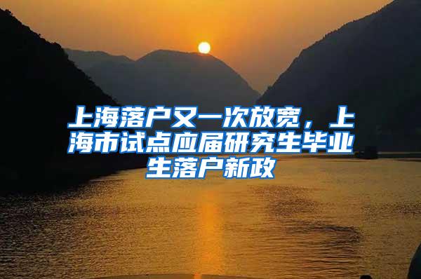 上海落户又一次放宽，上海市试点应届研究生毕业生落户新政