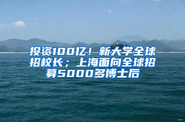 投资100亿！新大学全球招校长；上海面向全球招募5000多博士后