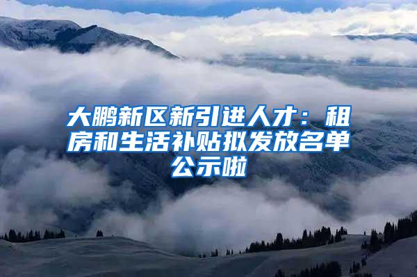 大鹏新区新引进人才：租房和生活补贴拟发放名单公示啦