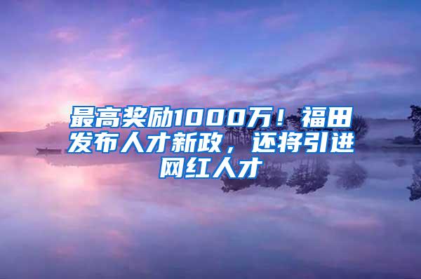 最高奖励1000万！福田发布人才新政，还将引进网红人才