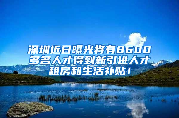 深圳近日曝光将有8600多名人才得到新引进人才租房和生活补贴！