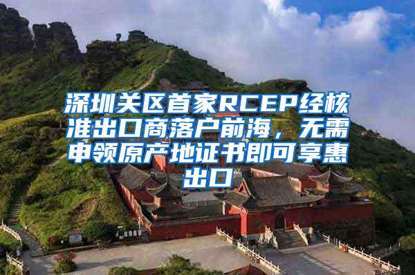 深圳关区首家RCEP经核准出口商落户前海，无需申领原产地证书即可享惠出口