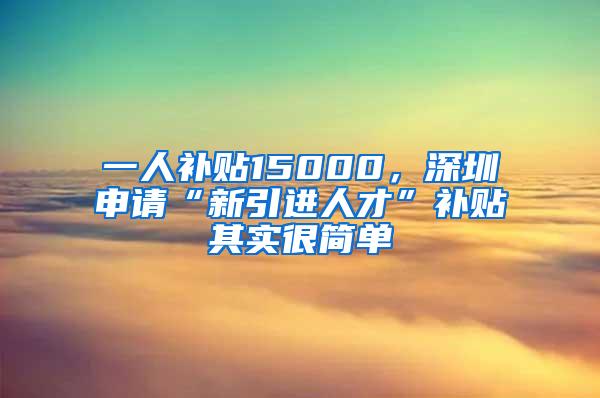 一人补贴15000，深圳申请“新引进人才”补贴其实很简单