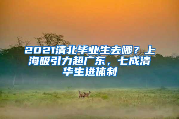 2021清北毕业生去哪？上海吸引力超广东，七成清华生进体制