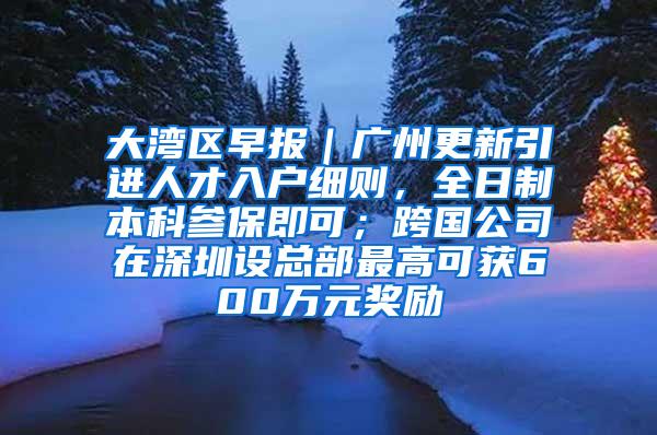 大湾区早报｜广州更新引进人才入户细则，全日制本科参保即可；跨国公司在深圳设总部最高可获600万元奖励