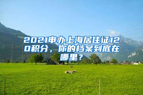 2021申办上海居住证120积分，你的档案到底在哪里？