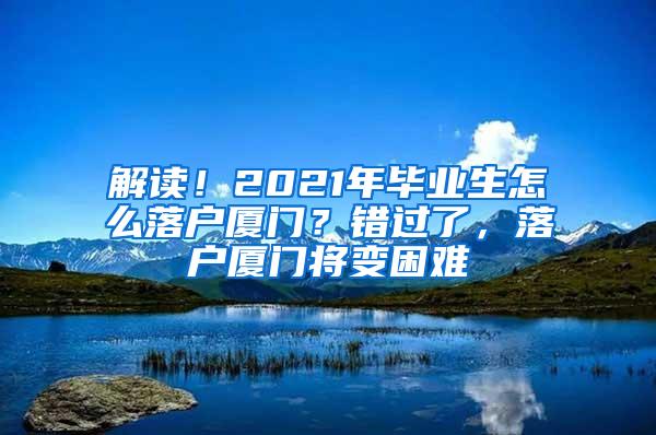 解读！2021年毕业生怎么落户厦门？错过了，落户厦门将变困难