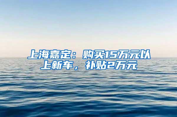 上海嘉定：购买15万元以上新车，补贴2万元