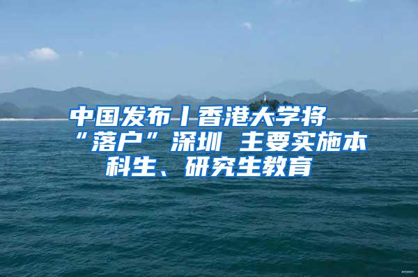 中国发布丨香港大学将“落户”深圳 主要实施本科生、研究生教育