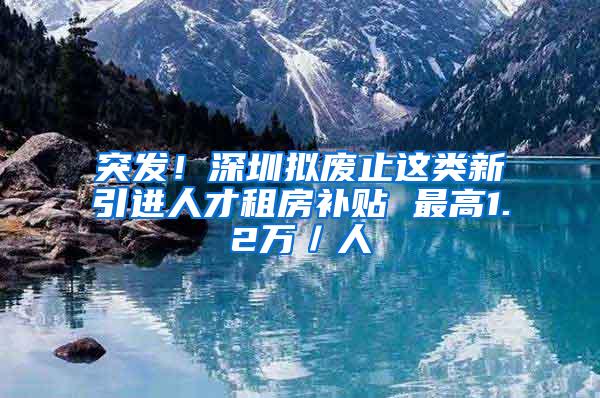 突发！深圳拟废止这类新引进人才租房补贴 最高1.2万／人