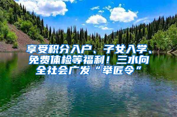 享受积分入户、子女入学、免费体检等福利！三水向全社会广发“举匠令”