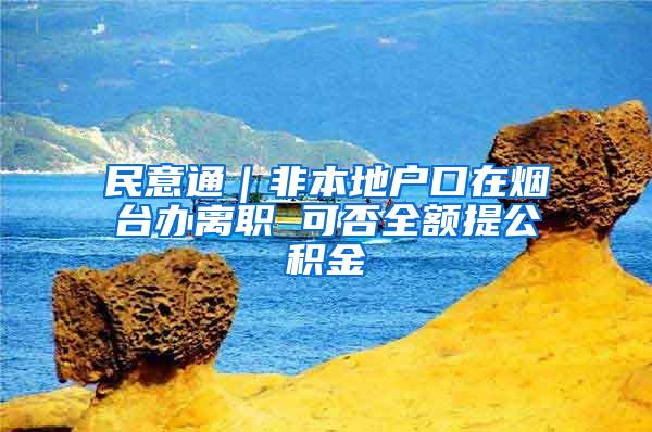 民意通｜非本地户口在烟台办离职 可否全额提公积金