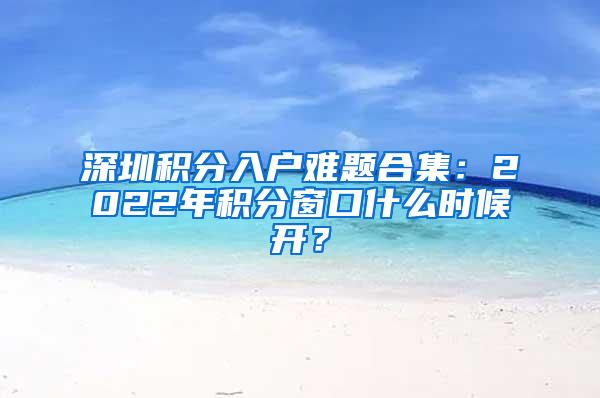 深圳积分入户难题合集：2022年积分窗口什么时候开？