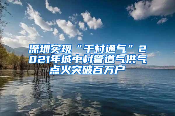 深圳实现“千村通气”2021年城中村管道气供气点火突破百万户