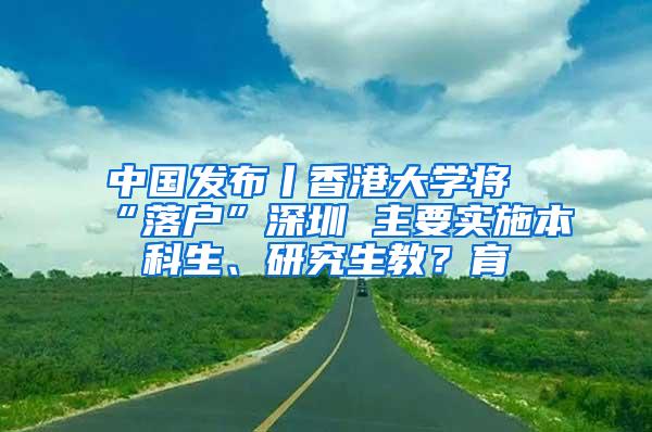 中国发布丨香港大学将“落户”深圳 主要实施本科生、研究生教？育