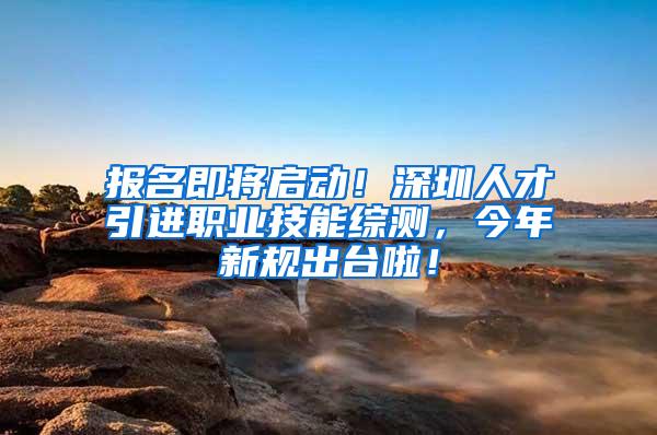 报名即将启动！深圳人才引进职业技能综测，今年新规出台啦！