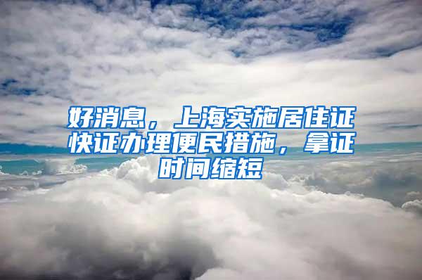 好消息，上海实施居住证快证办理便民措施，拿证时间缩短