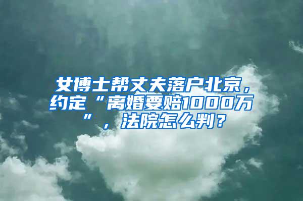 女博士帮丈夫落户北京，约定“离婚要赔1000万”，法院怎么判？