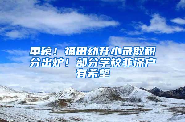 重磅！福田幼升小录取积分出炉！部分学校非深户有希望