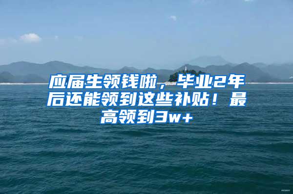 应届生领钱啦，毕业2年后还能领到这些补贴！最高领到3w+