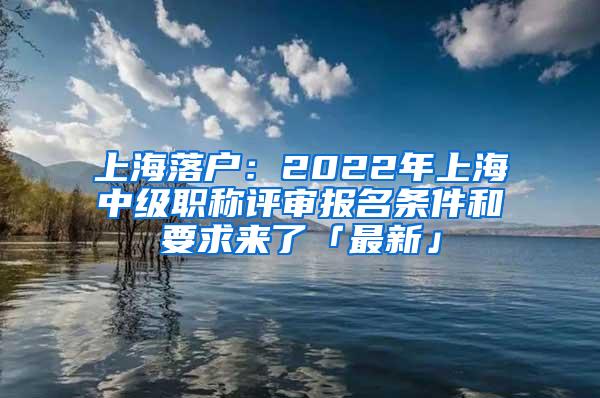 上海落户：2022年上海中级职称评审报名条件和要求来了「最新」