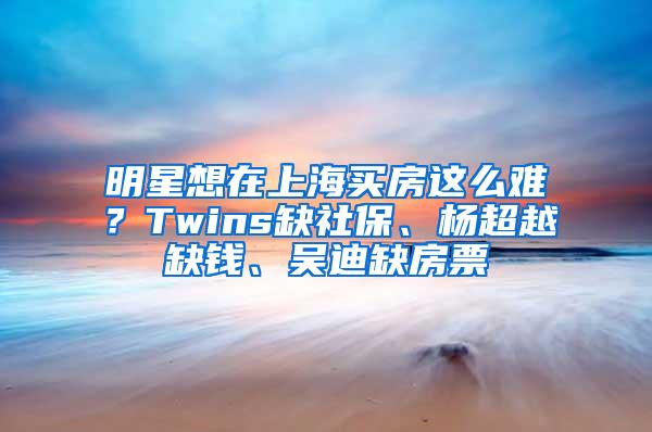 明星想在上海买房这么难？Twins缺社保、杨超越缺钱、吴迪缺房票