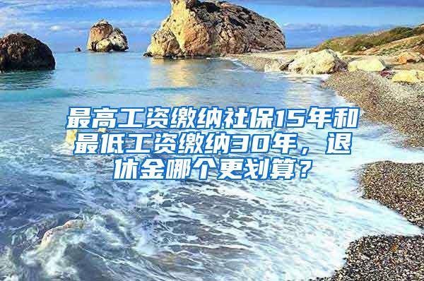 最高工资缴纳社保15年和最低工资缴纳30年，退休金哪个更划算？