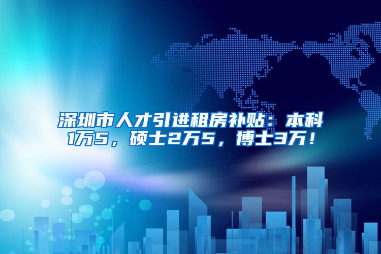 深圳市人才引进租房补贴：本科1万5，硕士2万5，博士3万！