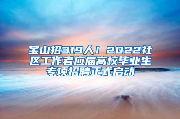 宝山招319人！2022社区工作者应届高校毕业生专项招聘正式启动