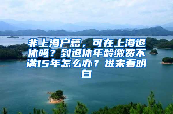 非上海户籍，可在上海退休吗？到退休年龄缴费不满15年怎么办？进来看明白→