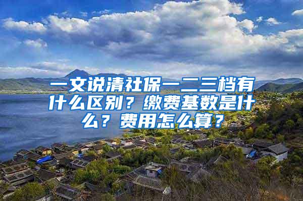 一文说清社保一二三档有什么区别？缴费基数是什么？费用怎么算？