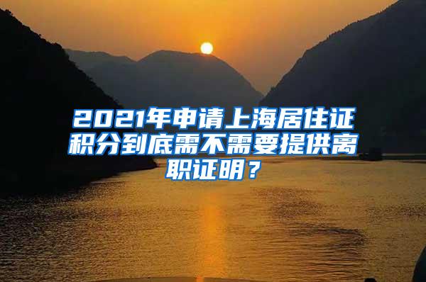 2021年申请上海居住证积分到底需不需要提供离职证明？