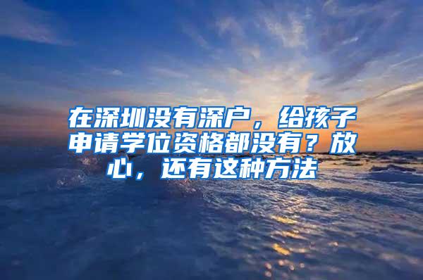 在深圳没有深户，给孩子申请学位资格都没有？放心，还有这种方法