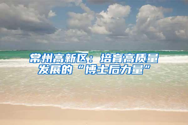 常州高新区：培育高质量发展的“博士后力量”