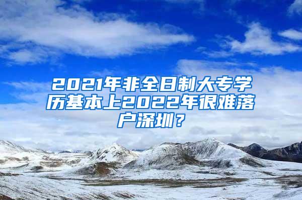 2021年非全日制大专学历基本上2022年很难落户深圳？