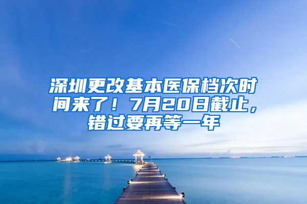 深圳更改基本医保档次时间来了！7月20日截止，错过要再等一年